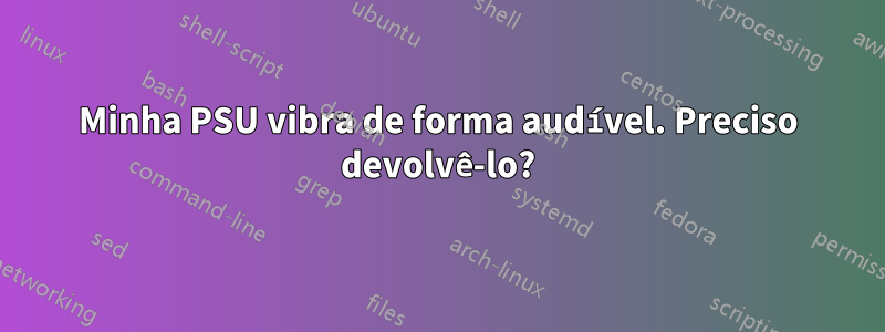 Minha PSU vibra de forma audível. Preciso devolvê-lo?