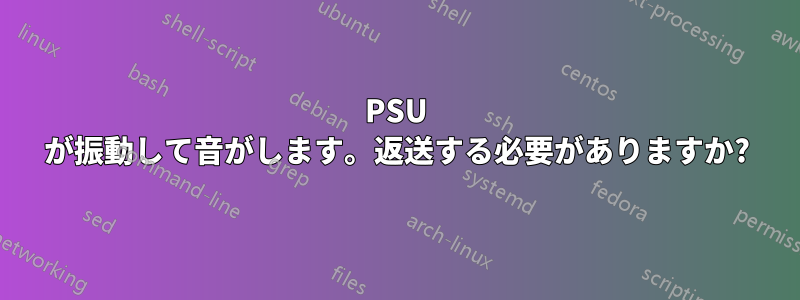 PSU が振動して音がします。返送する必要がありますか?