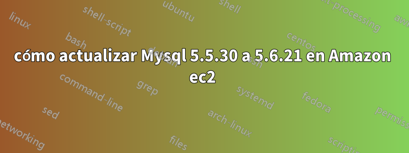 cómo actualizar Mysql 5.5.30 a 5.6.21 en Amazon ec2