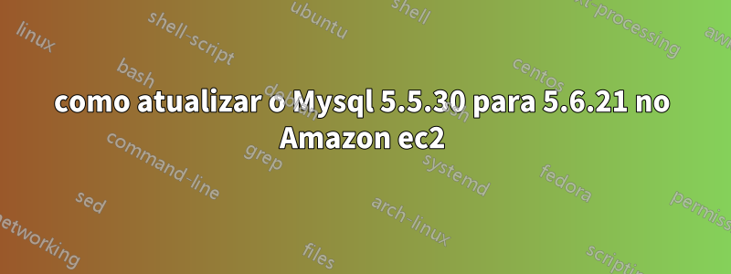 como atualizar o Mysql 5.5.30 para 5.6.21 no Amazon ec2