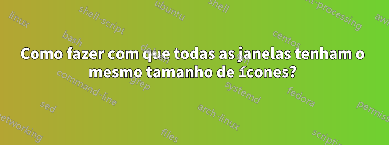 Como fazer com que todas as janelas tenham o mesmo tamanho de ícones?