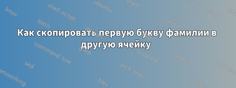 Как скопировать первую букву фамилии в другую ячейку 