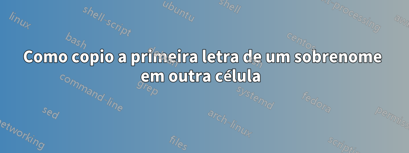 Como copio a primeira letra de um sobrenome em outra célula 