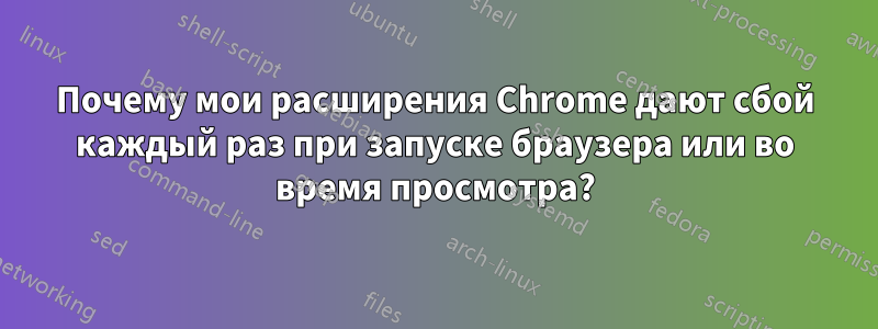 Почему мои расширения Chrome дают сбой каждый раз при запуске браузера или во время просмотра?