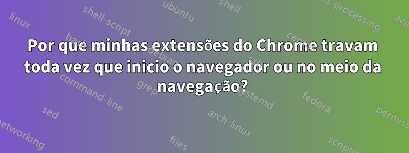 Por que minhas extensões do Chrome travam toda vez que inicio o navegador ou no meio da navegação?