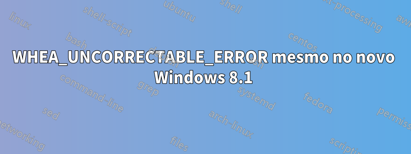 WHEA_UNCORRECTABLE_ERROR mesmo no novo Windows 8.1