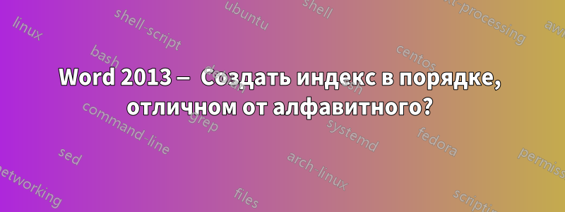 Word 2013 — Создать индекс в порядке, отличном от алфавитного?