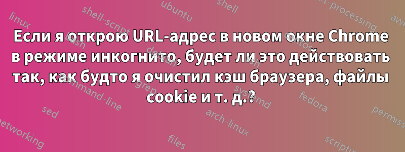 Если я открою URL-адрес в новом окне Chrome в режиме инкогнито, будет ли это действовать так, как будто я очистил кэш браузера, файлы cookie и т. д.?