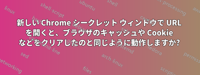 新しい Chrome シークレット ウィンドウで URL を開くと、ブラウザのキャッシュや Cookie などをクリアしたのと同じように動作しますか?