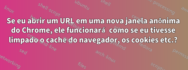 Se eu abrir um URL em uma nova janela anônima do Chrome, ele funcionará como se eu tivesse limpado o cache do navegador, os cookies etc.?