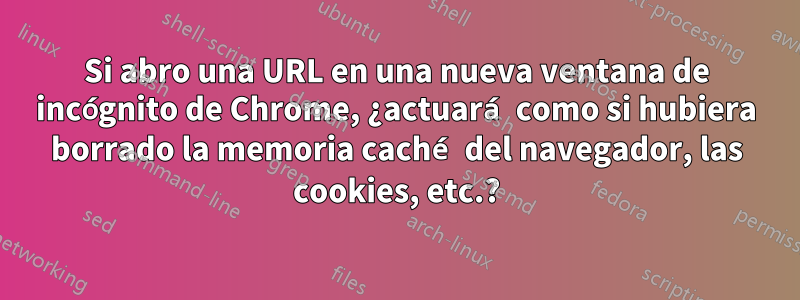 Si abro una URL en una nueva ventana de incógnito de Chrome, ¿actuará como si hubiera borrado la memoria caché del navegador, las cookies, etc.?