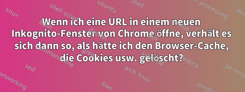 Wenn ich eine URL in einem neuen Inkognito-Fenster von Chrome öffne, verhält es sich dann so, als hätte ich den Browser-Cache, die Cookies usw. gelöscht?