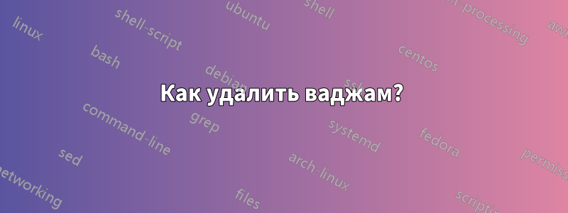 Как удалить ваджам?