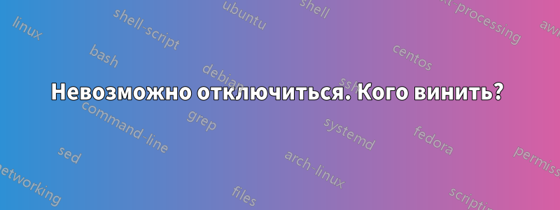 Невозможно отключиться. Кого винить?