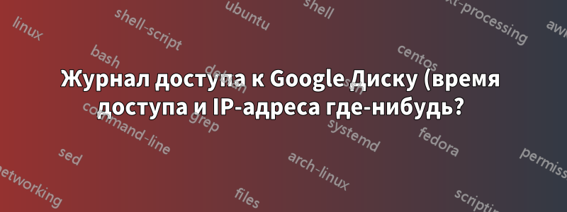 Журнал доступа к Google Диску (время доступа и IP-адреса где-нибудь?)