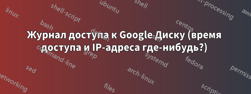 Журнал доступа к Google Диску (время доступа и IP-адреса где-нибудь?)