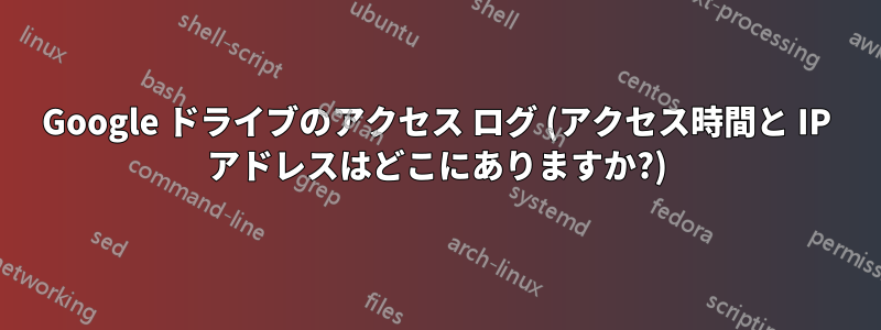 Google ドライブのアクセス ログ (アクセス時間と IP アドレスはどこにありますか?)