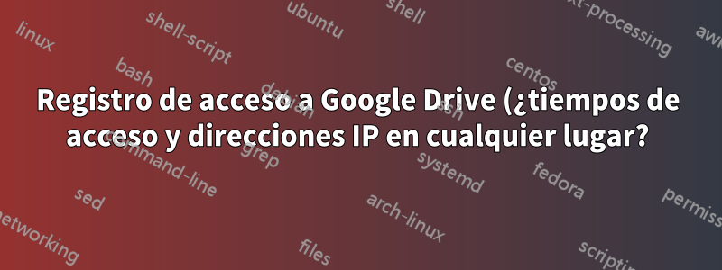 Registro de acceso a Google Drive (¿tiempos de acceso y direcciones IP en cualquier lugar?)