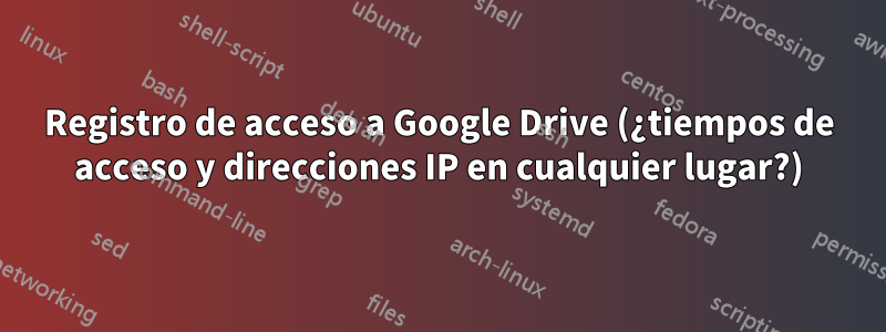 Registro de acceso a Google Drive (¿tiempos de acceso y direcciones IP en cualquier lugar?)