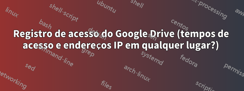 Registro de acesso do Google Drive (tempos de acesso e endereços IP em qualquer lugar?)