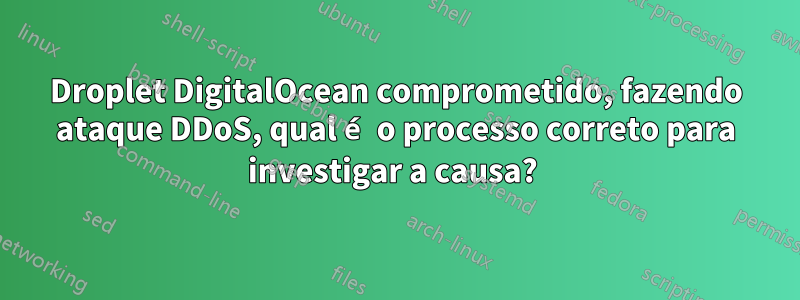 Droplet DigitalOcean comprometido, fazendo ataque DDoS, qual é o processo correto para investigar a causa? 