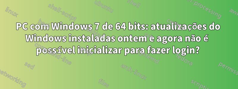 PC com Windows 7 de 64 bits: atualizações do Windows instaladas ontem e agora não é possível inicializar para fazer login?