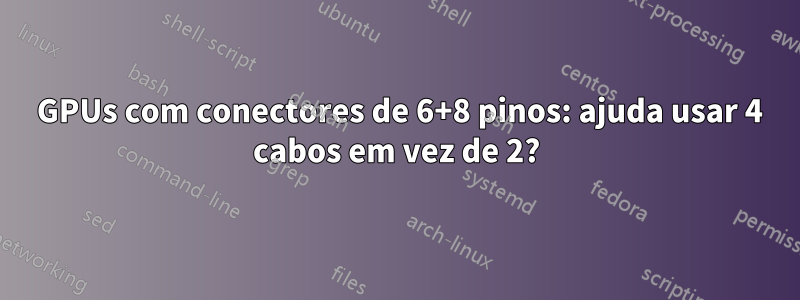 2 GPUs com conectores de 6+8 pinos: ajuda usar 4 cabos em vez de 2?