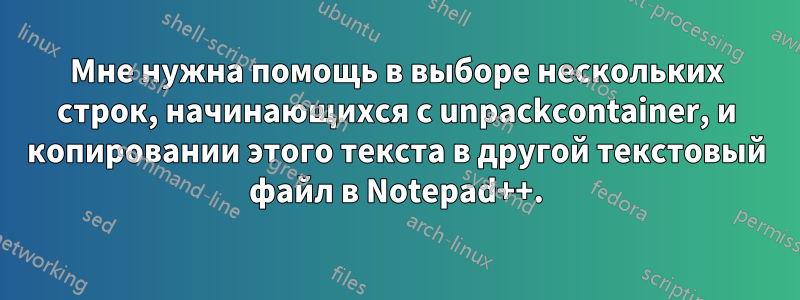 Мне нужна помощь в выборе нескольких строк, начинающихся с unpackcontainer, и копировании этого текста в другой текстовый файл в Notepad++.