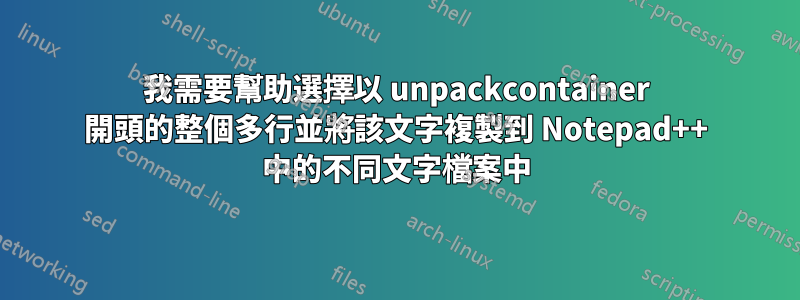 我需要幫助選擇以 unpackcontainer 開頭的整個多行並將該文字複製到 Notepad++ 中的不同文字檔案中