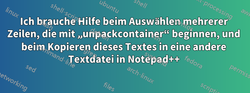 Ich brauche Hilfe beim Auswählen mehrerer Zeilen, die mit „unpackcontainer“ beginnen, und beim Kopieren dieses Textes in eine andere Textdatei in Notepad++