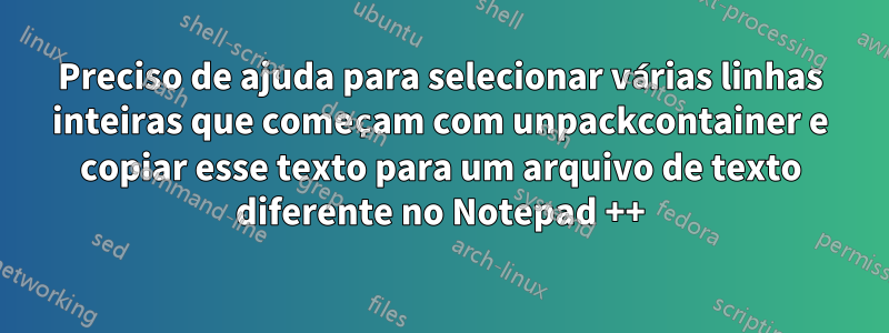 Preciso de ajuda para selecionar várias linhas inteiras que começam com unpackcontainer e copiar esse texto para um arquivo de texto diferente no Notepad ++