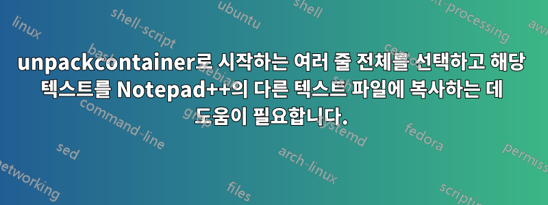 unpackcontainer로 시작하는 여러 줄 전체를 선택하고 해당 텍스트를 Notepad++의 다른 텍스트 파일에 복사하는 데 도움이 필요합니다.