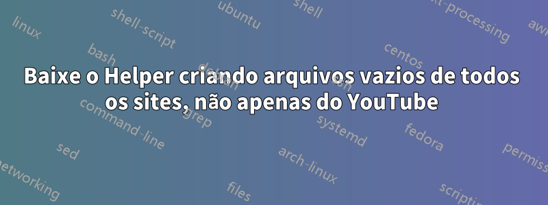 Baixe o Helper criando arquivos vazios de todos os sites, não apenas do YouTube