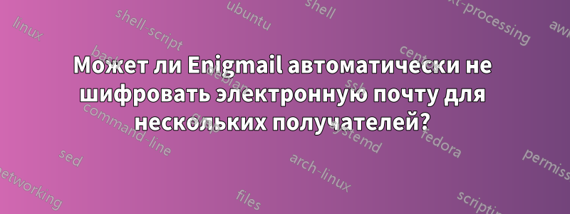 Может ли Enigmail автоматически не шифровать электронную почту для нескольких получателей?