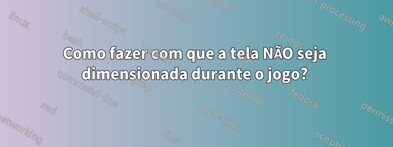 Como fazer com que a tela NÃO seja dimensionada durante o jogo?