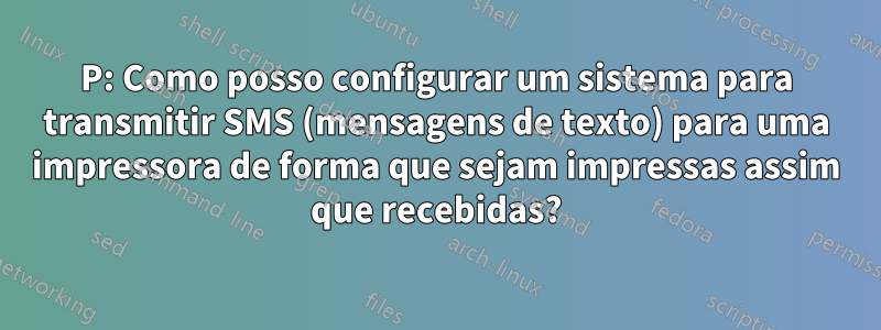 P: Como posso configurar um sistema para transmitir SMS (mensagens de texto) para uma impressora de forma que sejam impressas assim que recebidas?