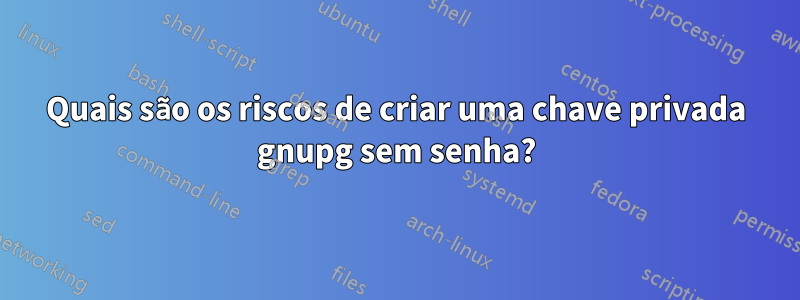 Quais são os riscos de criar uma chave privada gnupg sem senha?