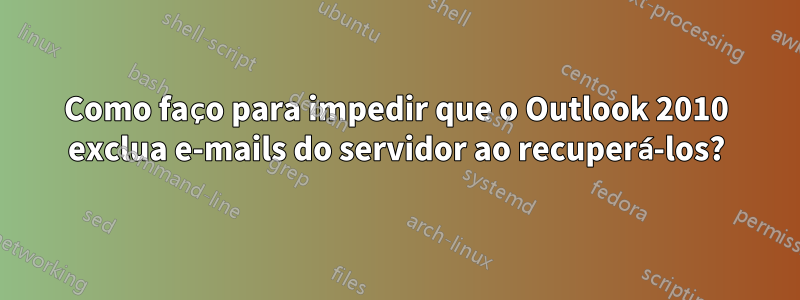 Como faço para impedir que o Outlook 2010 exclua e-mails do servidor ao recuperá-los?