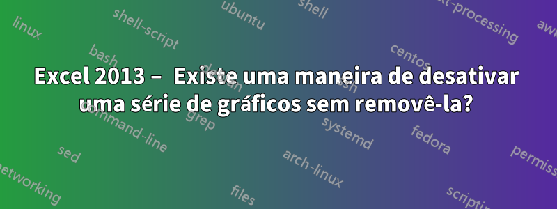 Excel 2013 – Existe uma maneira de desativar uma série de gráficos sem removê-la?