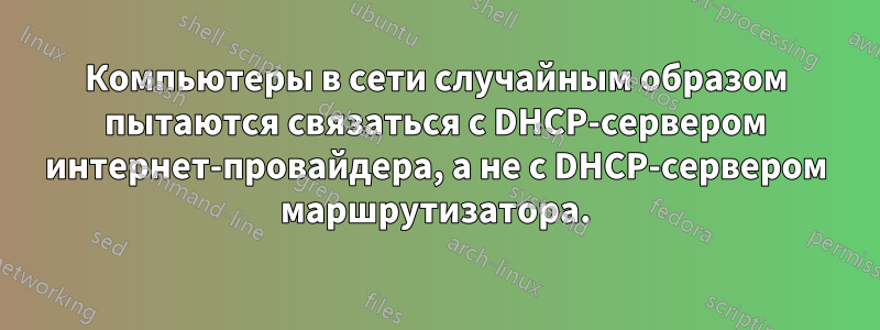 Компьютеры в сети случайным образом пытаются связаться с DHCP-сервером интернет-провайдера, а не с DHCP-сервером маршрутизатора.