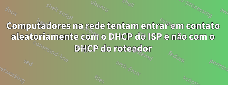 Computadores na rede tentam entrar em contato aleatoriamente com o DHCP do ISP e não com o DHCP do roteador