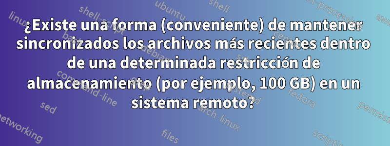 ¿Existe una forma (conveniente) de mantener sincronizados los archivos más recientes dentro de una determinada restricción de almacenamiento (por ejemplo, 100 GB) en un sistema remoto?