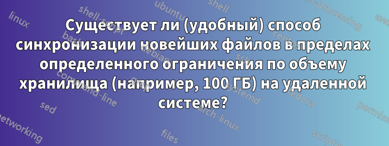 Существует ли (удобный) способ синхронизации новейших файлов в пределах определенного ограничения по объему хранилища (например, 100 ГБ) на удаленной системе?