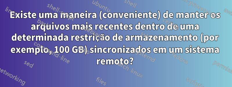 Existe uma maneira (conveniente) de manter os arquivos mais recentes dentro de uma determinada restrição de armazenamento (por exemplo, 100 GB) sincronizados em um sistema remoto?