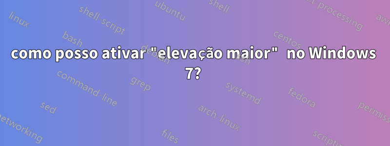 como posso ativar "elevação maior" no Windows 7?