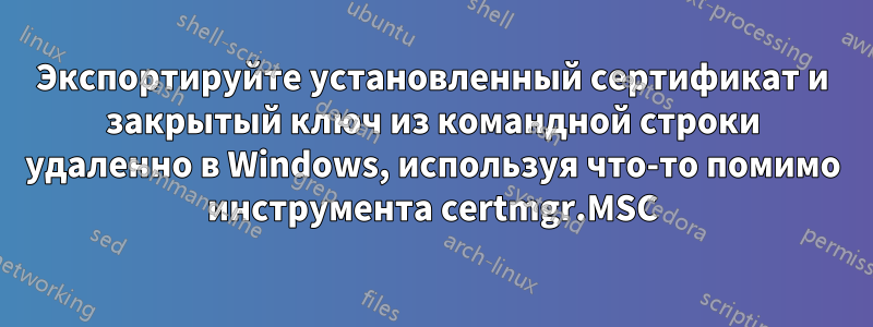 Экспортируйте установленный сертификат и закрытый ключ из командной строки удаленно в Windows, используя что-то помимо инструмента certmgr.MSC