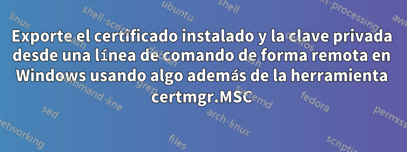 Exporte el certificado instalado y la clave privada desde una línea de comando de forma remota en Windows usando algo además de la herramienta certmgr.MSC