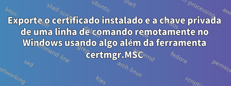 Exporte o certificado instalado e a chave privada de uma linha de comando remotamente no Windows usando algo além da ferramenta certmgr.MSC