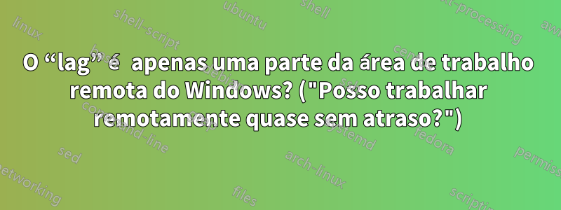 O “lag” é apenas uma parte da área de trabalho remota do Windows? ("Posso trabalhar remotamente quase sem atraso?")