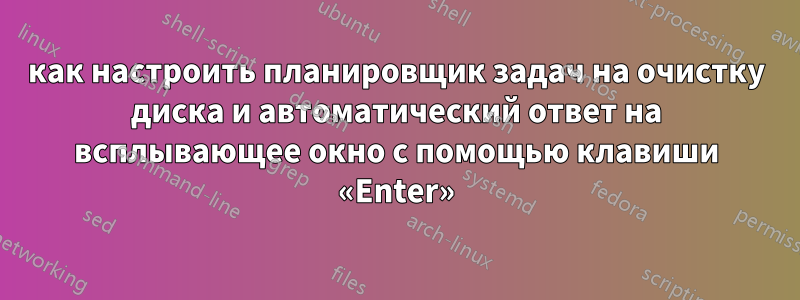 как настроить планировщик задач на очистку диска и автоматический ответ на всплывающее окно с помощью клавиши «Enter»